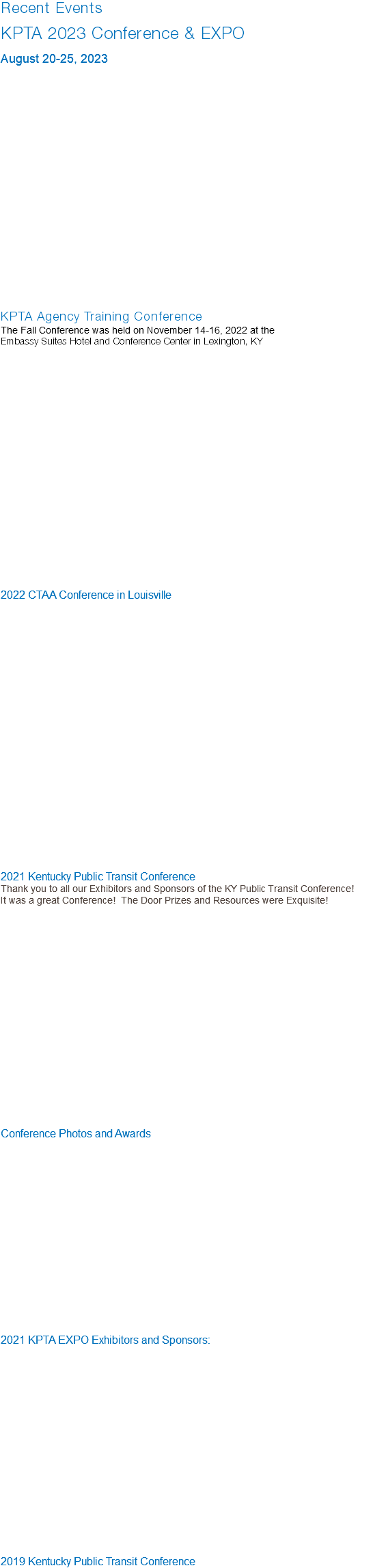 Recent Events KPTA 2023 Conference & EXPO August 20-25, 2023 KPTA Agency Training Conference The Fall Conference was held on November 14-16, 2022 at the Embassy Suites Hotel and Conference Center in Lexington, KY   2022 CTAA Conference in Louisville 2021 Kentucky Public Transit Conference Thank you to all our Exhibitors and Sponsors of the KY Public Transit Conference! It was a great Conference! The Door Prizes and Resources were Exquisite! Conference Photos and Awards 2021 KPTA EXPO Exhibitors and Sponsors: 2019 Kentucky Public Transit Conference