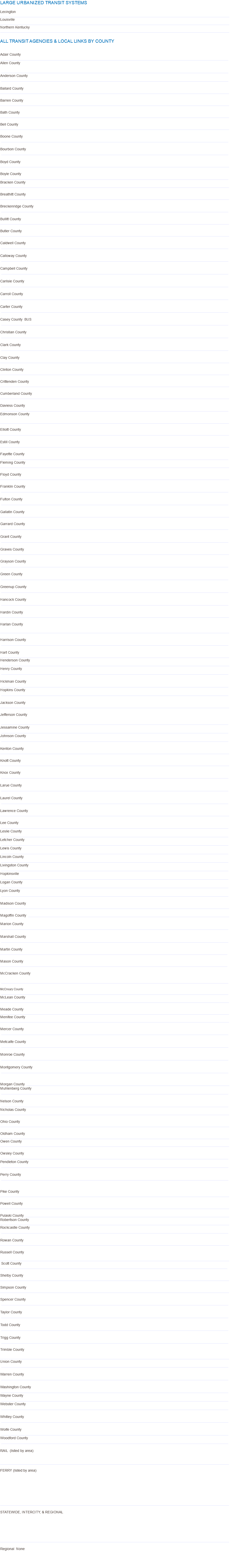 LARGE Urbanized TRANSIT SYSTEMS Lexington _________________________________________________________________________________________________________________________________________________________ Louisville _________________________________________________________________________________________________________________________________________________________ Northern Kentucky _________________________________________________________________________________________________________________________________________________________ ALL TRANSIT AGENCIES & LOCAL LINKS BY COUNTY Adair County __________________________________________________________________________________________________________________________________ Allen County __________________________________________________________________________________________________________________________________ Anderson County __________________________________________________________________________________________________________________________________ Ballard County ___________________________________________________________________________________________________________________________________ Barren County ___________________________________________________________________________________________________________________________________ Bath County ___________________________________________________________________________________________________________________________________ Bell County  ___________________________________________________________________________________________________________________________________ Boone County __________________________________________________________________________________________________________________________________ Bourbon County __________________________________________________________________________________________________________________________________ Boyd County ___________________________________________________________________________________________________________________________________ Boyle County __________________________________________________________________________________________________________________________________ Bracken County ___________________________________________________________________________________________________________________________________ Breathitt County ___________________________________________________________________________________________________________________________________ Breckenridge County __________________________________________________________________________________________________________________________________ Bullitt County ___________________________________________________________________________________________________________________________________ Butler County ___________________________________________________________________________________________________________________________________ Caldwell County __________________________________________________________________________________________________________________________________ Calloway County __________________________________________________________________________________________________________________________________ Campbell County __________________________________________________________________________________________________________________________________ Carlisle County __________________________________________________________________________________________________________________________________ Carroll County __________________________________________________________________________________________________________________________________ Carter County __________________________________________________________________________________________________________________________________ Casey County BUS __________________________________________________________________________________________________________________________________ Christian County __________________________________________________________________________________________________________________________________ Clark County __________________________________________________________________________________________________________________________________ Clay County ___________________________________________________________________________________________________________________________________ Clinton County ___________________________________________________________________________________________________________________________________ Crittenden County ___________________________________________________________________________________________________________________________________ Cumberland County ___________________________________________________________________________________________________________________________________ Daviess County __________________________________________________________________________________________________________________________________ Edmonson County ___________________________________________________________________________________________________________________________________ Elliott County ___________________________________________________________________________________________________________________________________ Estill County _________________________________________________________________________________________________________________________________________________________ Fayette County __________________________________________________________________________________________________________________________________ Fleming County ___________________________________________________________________________________________________________________________________ Floyd County _________________________________________________________________________________________________________________________________________________________ Franklin County __________________________________________________________________________________________________________________________________ Fulton County __________________________________________________________________________________________________________________________________ Gallatin County ___________________________________________________________________________________________________________________________________ Garrard County __________________________________________________________________________________________________________________________________ Grant County __________________________________________________________________________________________________________________________________ Graves County ___________________________________________________________________________________________________________________________________ Grayson County __________________________________________________________________________________________________________________________________ Green County __________________________________________________________________________________________________________________________________ Greenup County __________________________________________________________________________________________________________________________________ Hancock County __________________________________________________________________________________________________________________________________ Hardin County ___________________________________________________________________________________________________________________________________ Harlan County ___________________________________________________________________________________________________________________________________ Harrison County __________________________________________________________________________________________________________________________________ Hart County ___________________________________________________________________________________________________________________________________ Henderson County __________________________________________________________________________________________________________________________________ Henry County __________________________________________________________________________________________________________________________________ Hickman County __________________________________________________________________________________________________________________________________ Hopkins County __________________________________________________________________________________________________________________________________ Jackson County ___________________________________________________________________________________________________________________________________ Jefferson County __________________________________________________________________________________________________________________________________ Jessamine County __________________________________________________________________________________________________________________________________ Johnson County __________________________________________________________________________________________________________________________________ Kenton County ___________________________________________________________________________________________________________________________________ Knott County ___________________________________________________________________________________________________________________________________ Knox County __________________________________________________________________________________________________________________________________ Larue County __________________________________________________________________________________________________________________________________ Laurel County __________________________________________________________________________________________________________________________________ Lawrence County ___________________________________________________________________________________________________________________________________ Lee County __________________________________________________________________________________________________________________________________ Leslie County __________________________________________________________________________________________________________________________________ Letcher County __________________________________________________________________________________________________________________________________ Lewis County __________________________________________________________________________________________________________________________________ Lincoln County __________________________________________________________________________________________________________________________________ Livingston County __________________________________________________________________________________________________________________________________ Hopkinsville __________________________________________________________________________________________________________________________________ Logan County __________________________________________________________________________________________________________________________________ Lyon County __________________________________________________________________________________________________________________________________ Madison County ___________________________________________________________________________________________________________________________________ Magoffin County ___________________________________________________________________________________________________________________ Marion County __________________________________________________________________________________________________________________________________ Marshall County __________________________________________________________________________________________________________________________________ Martin County __________________________________________________________________________________________________________________________________ Mason County __________________________________________________________________________________________________________________________________ McCracken County __________________________________________________________________________________________________________________________________ McCreary County __________________________________________________________________________________________________________________________________ McLean County ___________________________________________________________________________________________________________________________________ Meade County ___________________________________________________________________________________________________________________________________ Menifee County ___________________________________________________________________________________________________________________________________ Mercer County __________________________________________________________________________________________________________________________________ Metcalfe County __________________________________________________________________________________________________________________________________ Monroe County __________________________________________________________________________________________________________________________________ Montgomery County __________________________________________________________________________________________________________________________________ Morgan County ____________________________________________________________________________________________________________________ Muhlenberg County __________________________________________________________________________________________________________________________________ Nelson County __________________________________________________________________________________________________________________________________ Nicholas County ___________________________________________________________________________________________________________________________________ Ohio County ___________________________________________________________________________________________________________________________________ Oldham County ___________________________________________________________________________________________________________________________________ Owen County ___________________________________________________________________________________________________________________________________ Owsley County __________________________________________________________________________________________________________________________________ Pendleton County __________________________________________________________________________________________________________________________________ Perry County __________________________________________________________________________________________________________________________________ Pike County ___________________________________________________________________________________________________________________________________ Powell County ___________________________________________________________________________________________________________________________________ Pulaski County _____________________________________________________________________________________________________________________ Robertson County ___________________________________________________________________________________________________________________________________ Rockcastle County __________________________________________________________________________________________________________________________________ Rowan County ___________________________________________________________________________________________________________________________________ Russell County ___________________________________________________________________________________________________________________________________ Scott County __________________________________________________________________________________________________________________________________ Shelby County ___________________________________________________________________________________________________________________________________ Simpson County ___________________________________________________________________________________________________________________________________ Spencer County __________________________________________________________________________________________________________________________________ Taylor County __________________________________________________________________________________________________________________________________ Todd County __________________________________________________________________________________________________________________________________ Trigg County __________________________________________________________________________________________________________________________________ Trimble County ___________________________________________________________________________________________________________________________________ Union County __________________________________________________________________________________________________________________________________ Warren County __________________________________________________________________________________________________________________________________ Washington County __________________________________________________________________________________________________________________________________ Wayne County __________________________________________________________________________________________________________________________________ Webster County __________________________________________________________________________________________________________________________________ Whitley County __________________________________________________________________________________________________________________________________ Wolfe County __________________________________________________________________________________________________________________________________ Woodford County __________________________________________________________________________________________________________________________________ RAIL (listed by area) ___________________________________________________________________________________________________________________________________ FERRY (listed by area) ___________________________________________________________________________________________________________________________________ STATEWIDE, INTERCITY, & REGIONAL ___________________________________________________________________________________________________________________________________ Regional None 