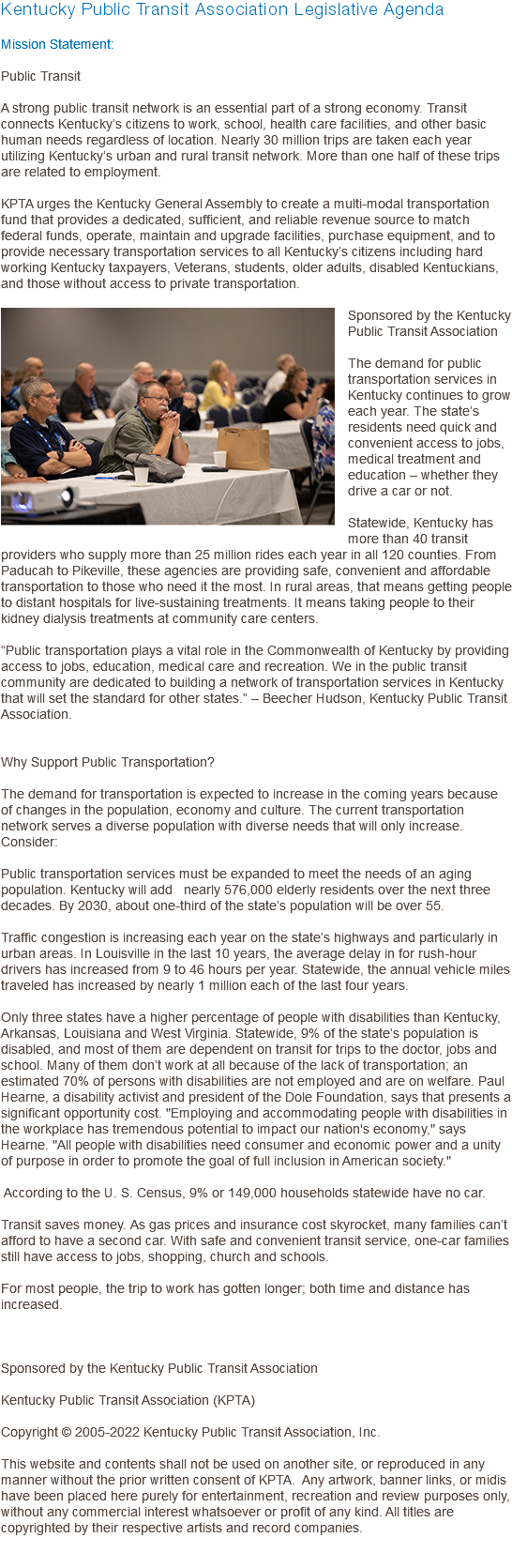 Kentucky Public Transit Association Legislative Agenda Mission Statement: Public Transit A strong public transit network is an essential part of a strong economy. Transit connects Kentucky’s citizens to work, school, health care facilities, and other basic human needs regardless of location. Nearly 30 million trips are taken each year utilizing Kentucky’s urban and rural transit network. More than one half of these trips are related to employment. KPTA urges the Kentucky General Assembly to create a multi-modal transportation fund that provides a dedicated, sufficient, and reliable revenue source to match federal funds, operate, maintain and upgrade facilities, purchase equipment, and to provide necessary transportation services to all Kentucky’s citizens including hard working Kentucky taxpayers, Veterans, students, older adults, disabled Kentuckians, and those without access to private transportation. ﷯Sponsored by the Kentucky Public Transit Association The demand for public transportation services in Kentucky continues to grow each year. The state’s residents need quick and convenient access to jobs, medical treatment and education – whether they drive a car or not. Statewide, Kentucky has more than 40 transit providers who supply more than 25 million rides each year in all 120 counties. From Paducah to Pikeville, these agencies are providing safe, convenient and affordable transportation to those who need it the most. In rural areas, that means getting people to distant hospitals for live-sustaining treatments. It means taking people to their kidney dialysis treatments at community care centers. “Public transportation plays a vital role in the Commonwealth of Kentucky by providing access to jobs, education, medical care and recreation. We in the public transit community are dedicated to building a network of transportation services in Kentucky that will set the standard for other states.” – Beecher Hudson, Kentucky Public Transit Association. Why Support Public Transportation? The demand for transportation is expected to increase in the coming years because of changes in the population, economy and culture. The current transportation network serves a diverse population with diverse needs that will only increase. Consider: Public transportation services must be expanded to meet the needs of an aging population. Kentucky will add nearly 576,000 elderly residents over the next three decades. By 2030, about one-third of the state’s population will be over 55. Traffic congestion is increasing each year on the state’s highways and particularly in urban areas. In Louisville in the last 10 years, the average delay in for rush-hour drivers has increased from 9 to 46 hours per year. Statewide, the annual vehicle miles traveled has increased by nearly 1 million each of the last four years. Only three states have a higher percentage of people with disabilities than Kentucky, Arkansas, Louisiana and West Virginia. Statewide, 9% of the state’s population is disabled, and most of them are dependent on transit for trips to the doctor, jobs and school. Many of them don’t work at all because of the lack of transportation; an estimated 70% of persons with disabilities are not employed and are on welfare. Paul Hearne, a disability activist and president of the Dole Foundation, says that presents a significant opportunity cost. "Employing and accommodating people with disabilities in the workplace has tremendous potential to impact our nation's economy," says Hearne. "All people with disabilities need consumer and economic power and a unity of purpose in order to promote the goal of full inclusion in American society." According to the U. S. Census, 9% or 149,000 households statewide have no car. Transit saves money. As gas prices and insurance cost skyrocket, many families can’t afford to have a second car. With safe and convenient transit service, one-car families still have access to jobs, shopping, church and schools. For most people, the trip to work has gotten longer; both time and distance has increased. Sponsored by the Kentucky Public Transit Association Kentucky Public Transit Association (KPTA) Copyright © 2005-2022 Kentucky Public Transit Association, Inc. This website and contents shall not be used on another site, or reproduced in any manner without the prior written consent of KPTA. Any artwork, banner links, or midis have been placed here purely for entertainment, recreation and review purposes only, without any commercial interest whatsoever or profit of any kind. All titles are copyrighted by their respective artists and record companies. 