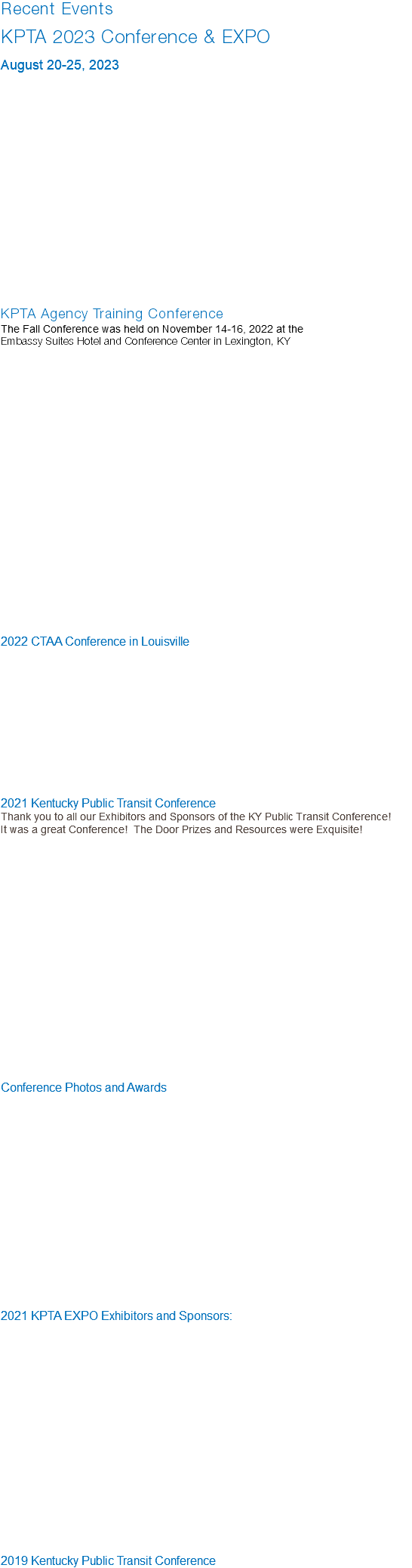 Recent Events KPTA 2023 Conference & EXPO August 20-25, 2023 KPTA Agency Training Conference The Fall Conference was held on November 14-16, 2022 at the Embassy Suites Hotel and Conference Center in Lexington, KY   2022 CTAA Conference in Louisville 2021 Kentucky Public Transit Conference Thank you to all our Exhibitors and Sponsors of the KY Public Transit Conference! It was a great Conference! The Door Prizes and Resources were Exquisite! Conference Photos and Awards 2021 KPTA EXPO Exhibitors and Sponsors: 2019 Kentucky Public Transit Conference